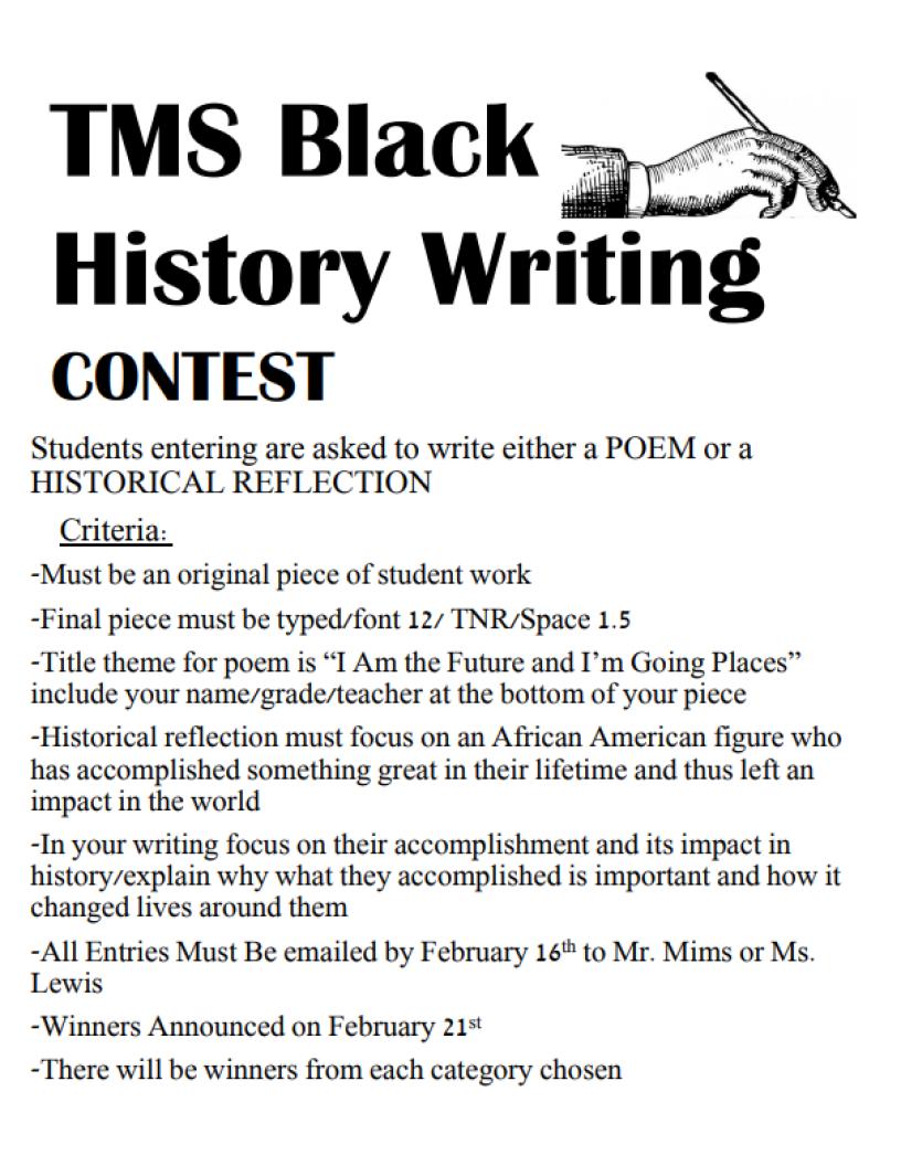 TMS Black  History Writing CONTEST Students entering are asked to write either a POEM or a HISTORICAL REFLECTION Criteria: -Must be an original piece of student work -Final piece must be typed/font 12/ TNR/Space 1.5 -Title theme for poem is “I Am the Future and I’m Going Places” include your name/grade/teacher at the bottom of your piece -Historical reflection must focus on an African American figure who has accomplished something great in their lifetime and thus left an impact in the world -In your writing focus on their accomplishment and its impact in history/explain why what they accomplished is important and how it changed lives around them -All Entries Must Be emailed by February 16th to Mr. Mims or Ms. Lewis -Winners Announced on February 21st -There will be winners from each category chosen